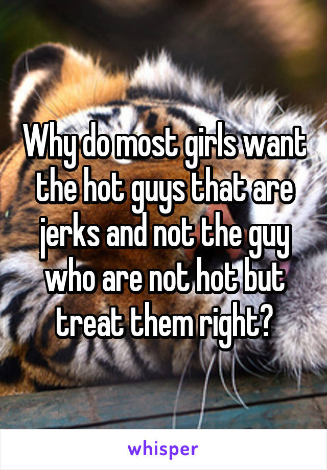Why do most girls want the hot guys that are jerks and not the guy who are not hot but treat them right?