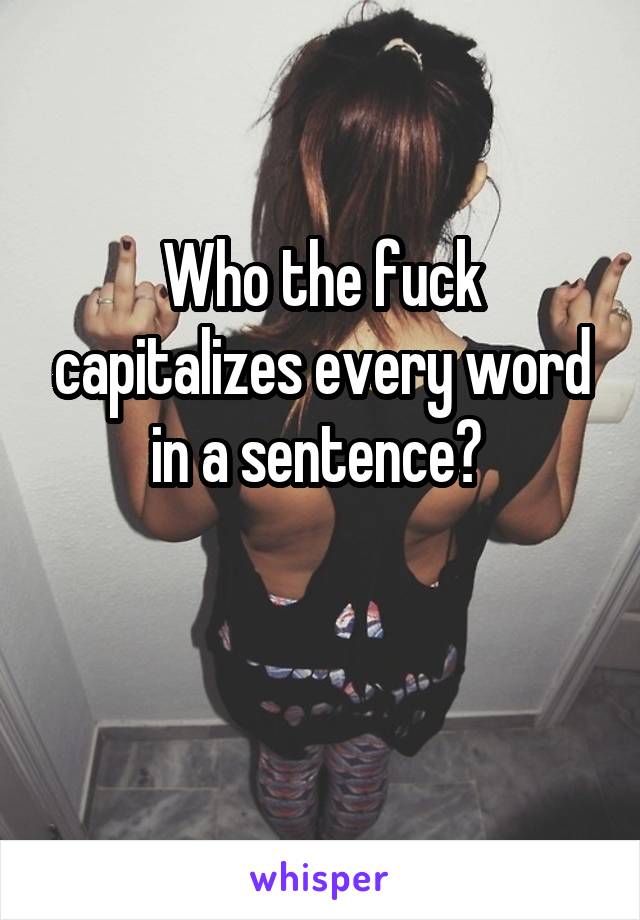 Who the fuck capitalizes every word in a sentence? 

