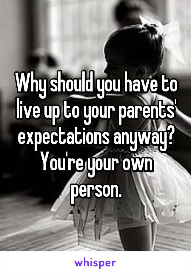 Why should you have to live up to your parents' expectations anyway? You're your own person.