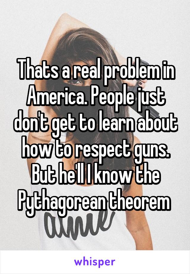 Thats a real problem in America. People just don't get to learn about how to respect guns. But he'll I know the Pythagorean theorem 