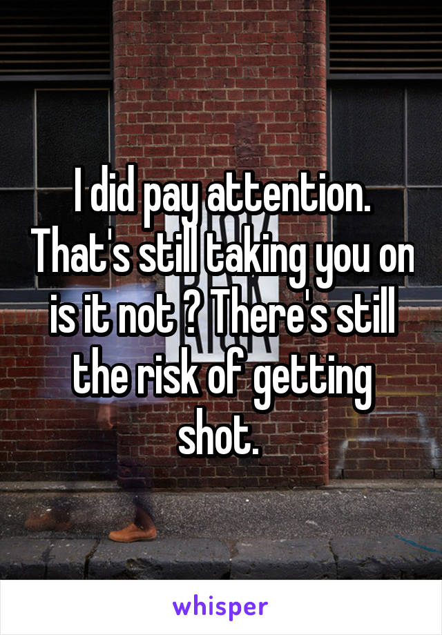 I did pay attention. That's still taking you on is it not ? There's still the risk of getting shot. 