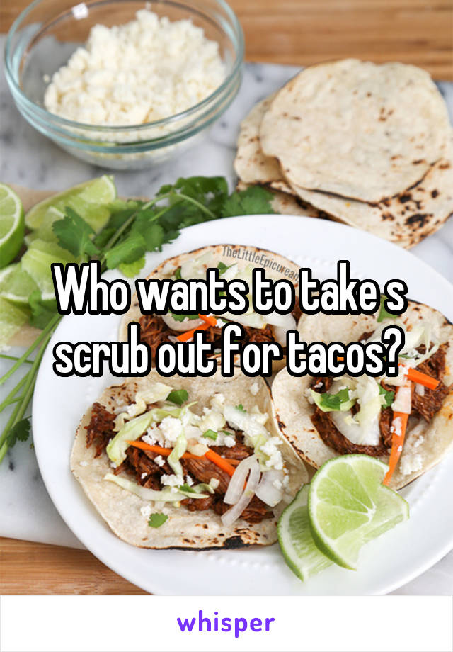 Who wants to take s scrub out for tacos?