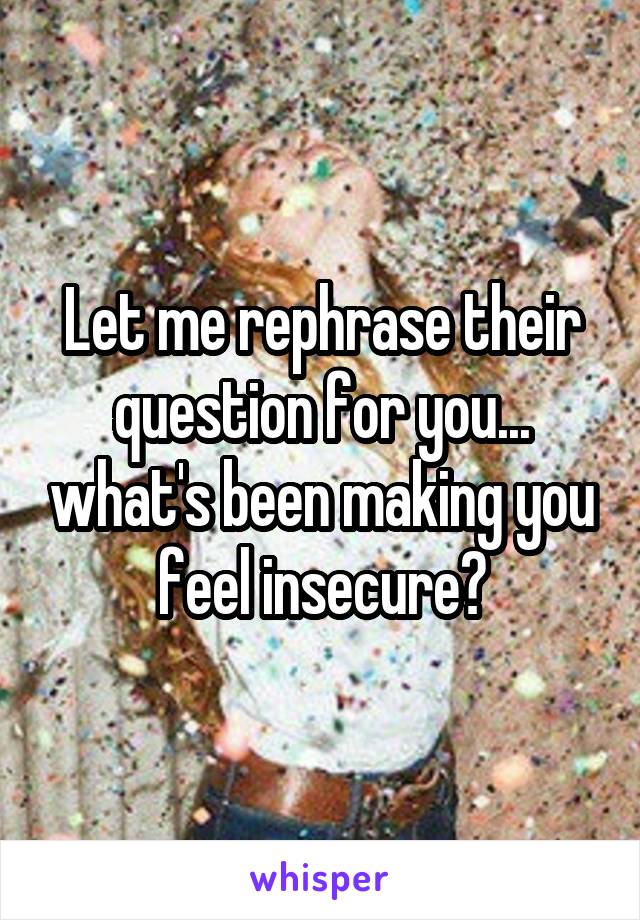 Let me rephrase their question for you... what's been making you feel insecure?