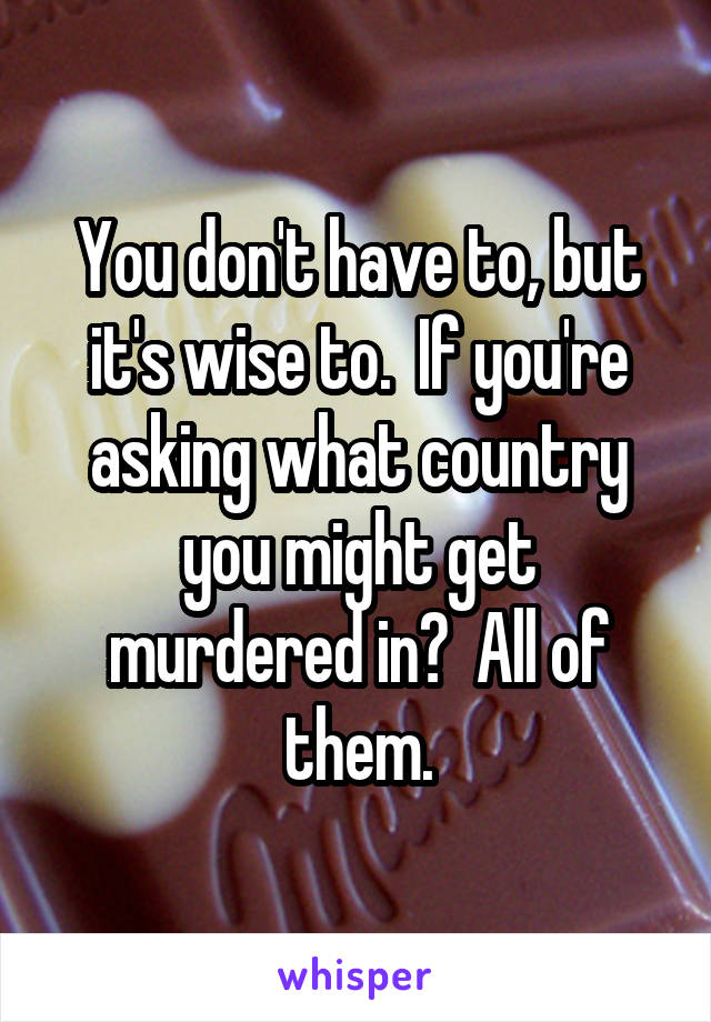 You don't have to, but it's wise to.  If you're asking what country you might get murdered in?  All of them.