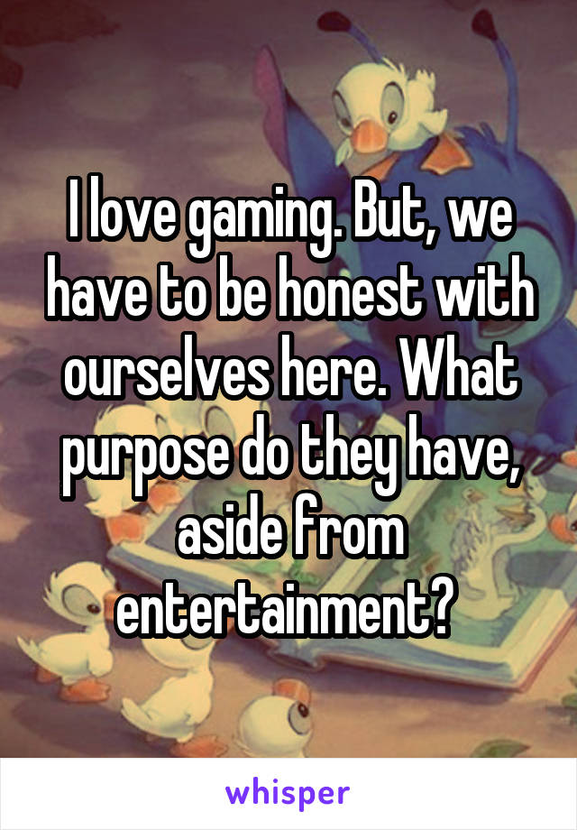 I love gaming. But, we have to be honest with ourselves here. What purpose do they have, aside from entertainment? 