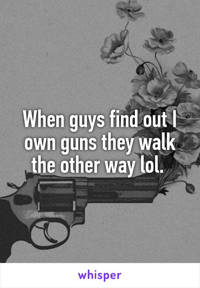 When guys find out I own guns they walk the other way lol. 