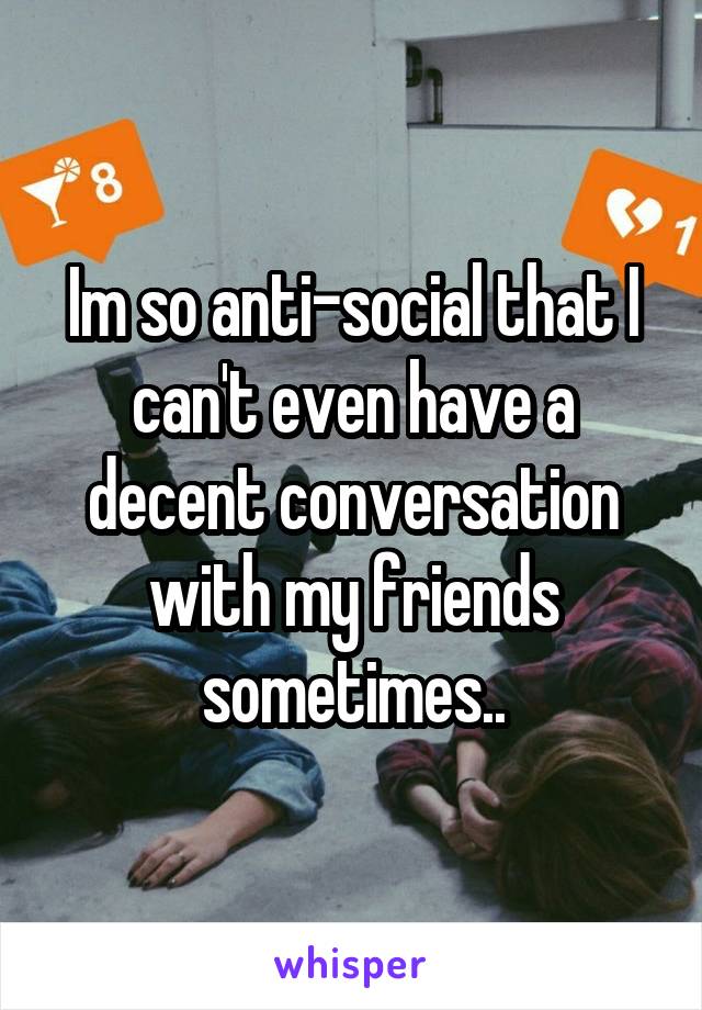 Im so anti-social that I can't even have a decent conversation with my friends sometimes..