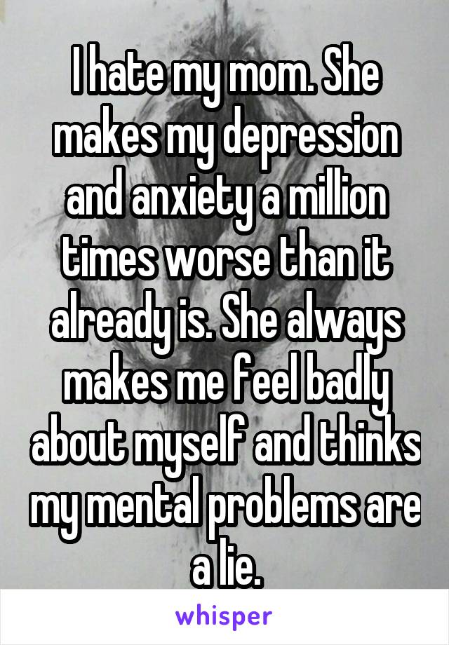 I hate my mom. She makes my depression and anxiety a million times worse than it already is. She always makes me feel badly about myself and thinks my mental problems are a lie.