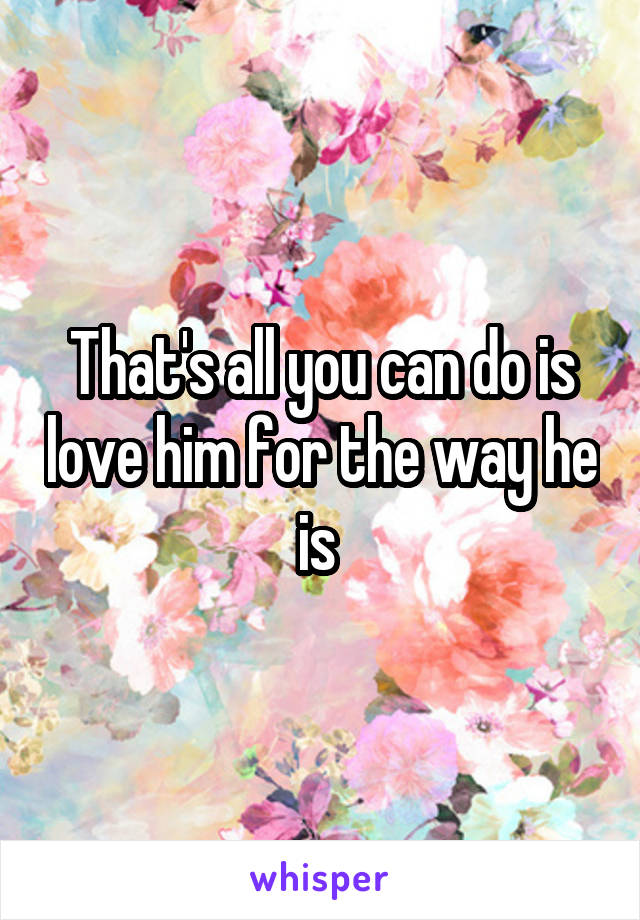 That's all you can do is love him for the way he is 