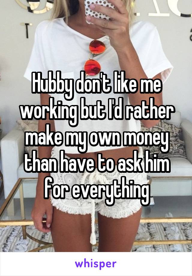 Hubby don't like me working but I'd rather make my own money than have to ask him for everything