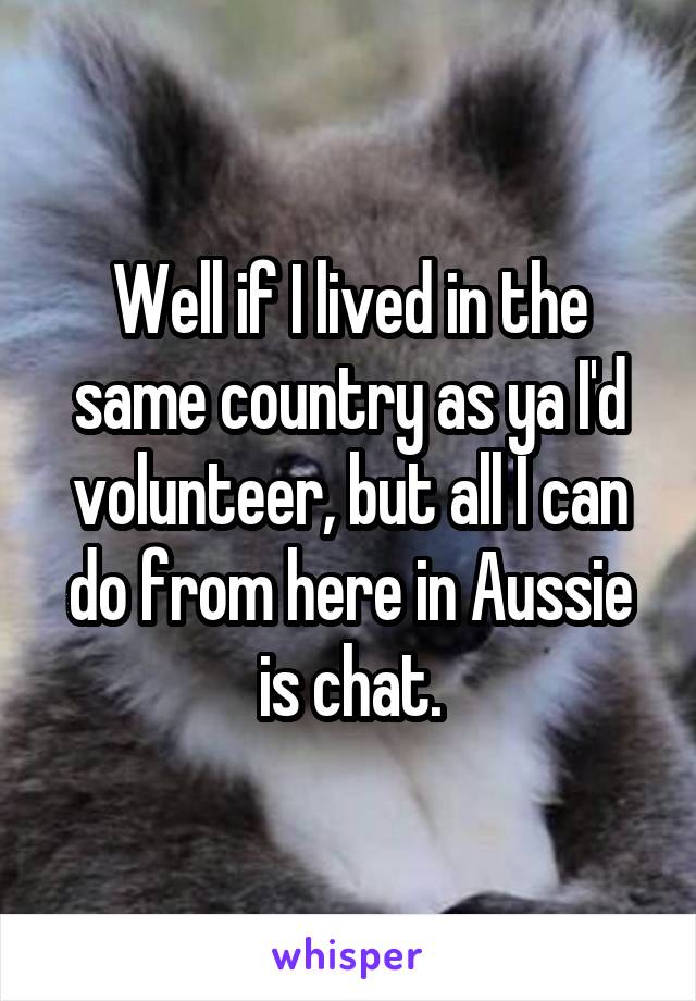 Well if I lived in the same country as ya I'd volunteer, but all I can do from here in Aussie is chat.