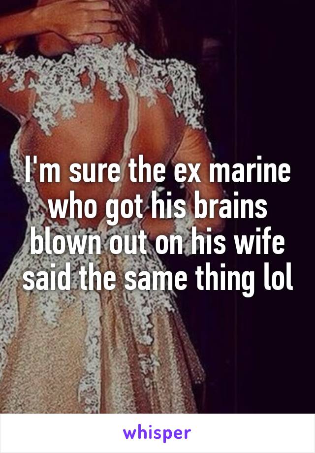 I'm sure the ex marine who got his brains blown out on his wife said the same thing lol