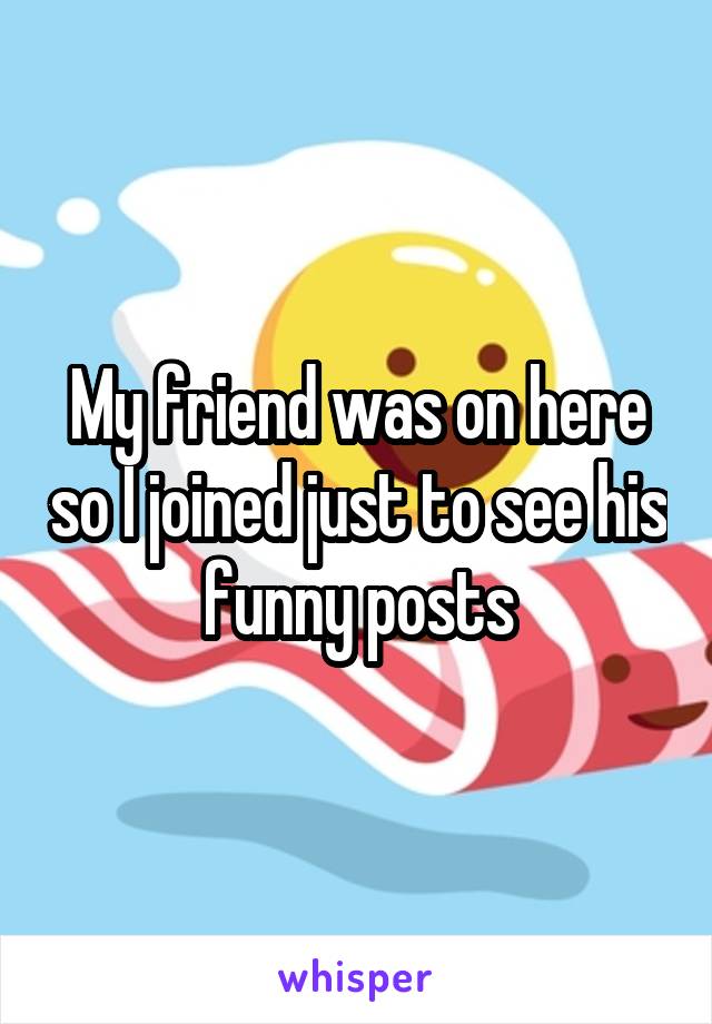 My friend was on here so I joined just to see his funny posts