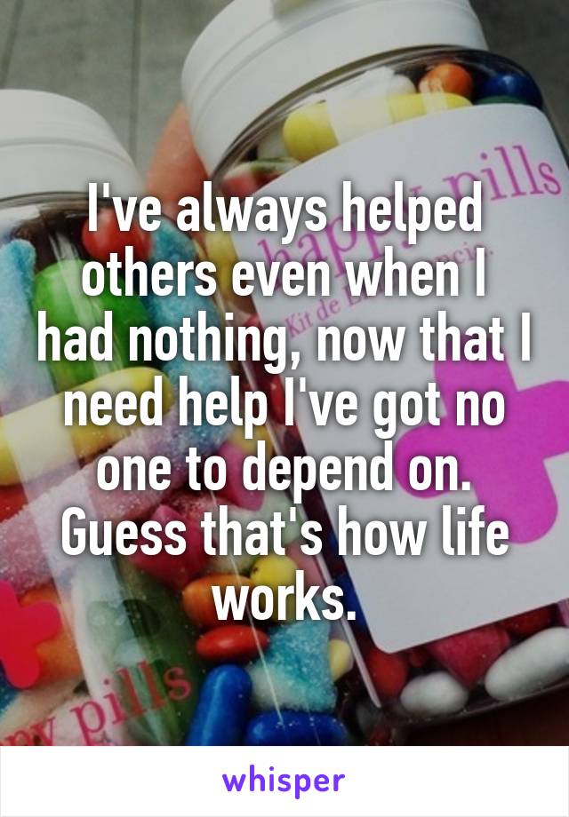 I've always helped others even when I had nothing, now that I need help I've got no one to depend on. Guess that's how life works.