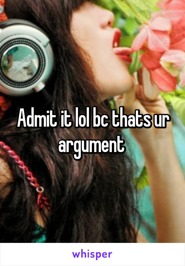 Admit it lol bc thats ur argument 