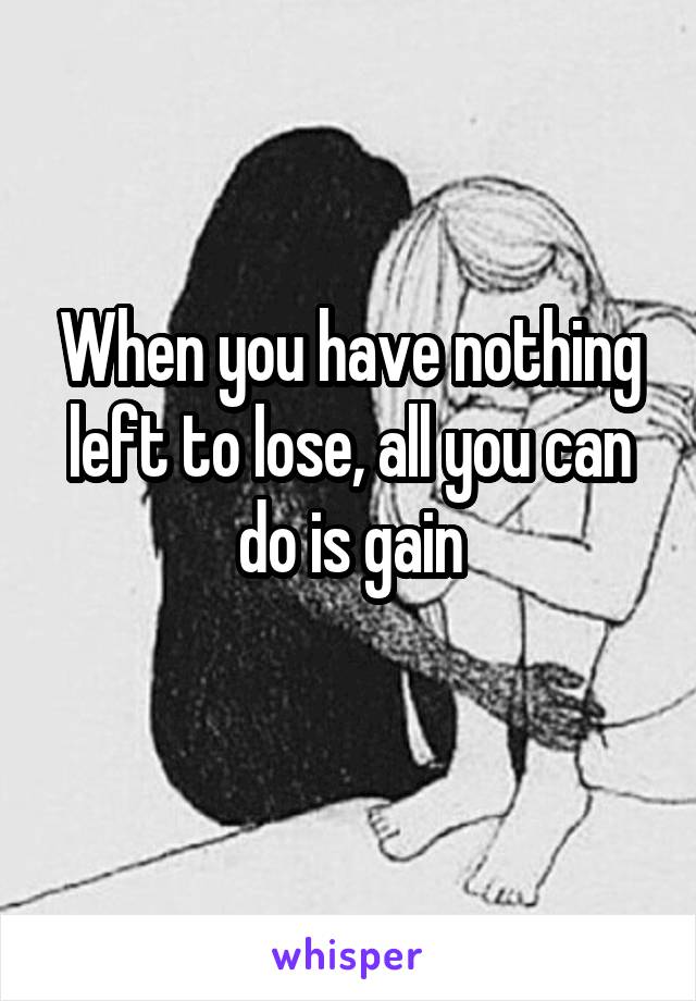 When you have nothing left to lose, all you can do is gain
