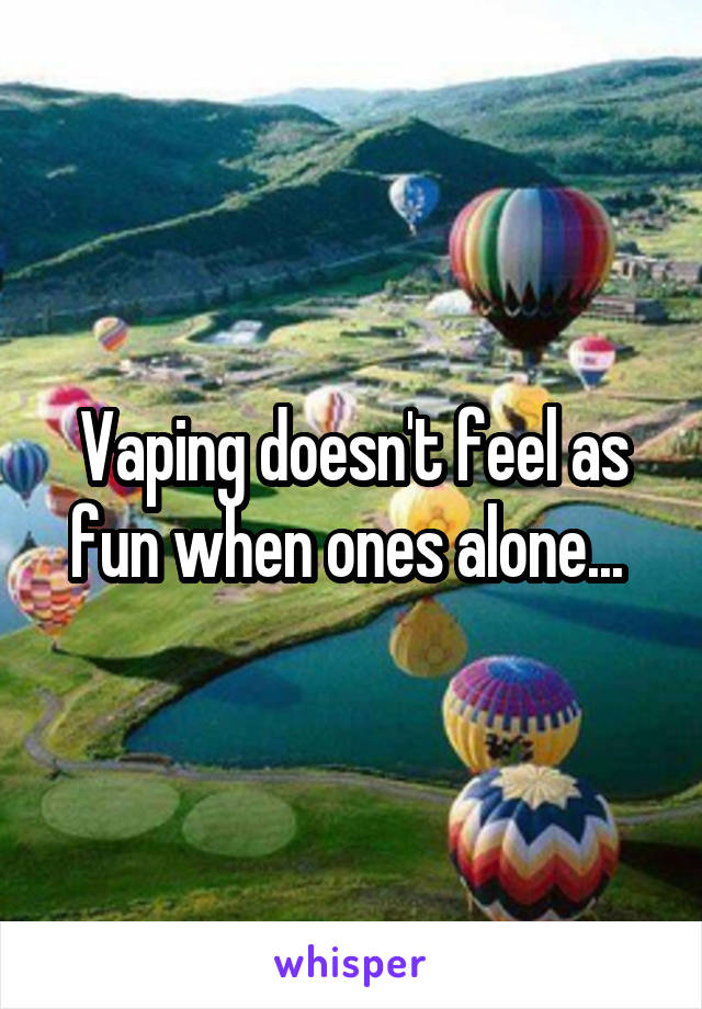 Vaping doesn't feel as fun when ones alone... 