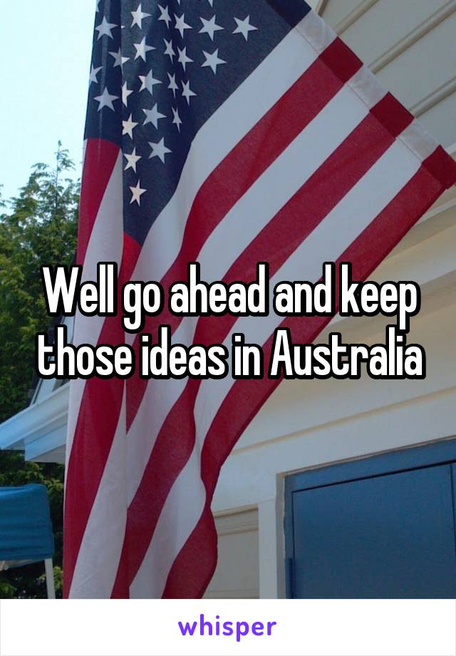 Well go ahead and keep those ideas in Australia