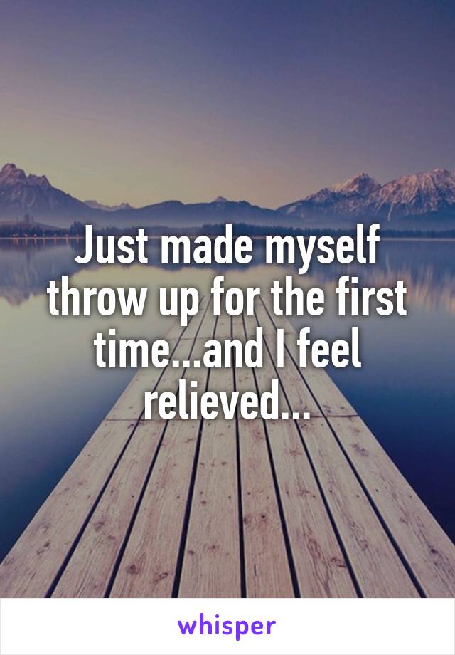 Just made myself throw up for the first time...and I feel relieved...