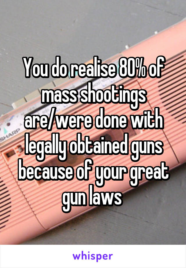 You do realise 80% of mass shootings are/were done with legally obtained guns because of your great gun laws 