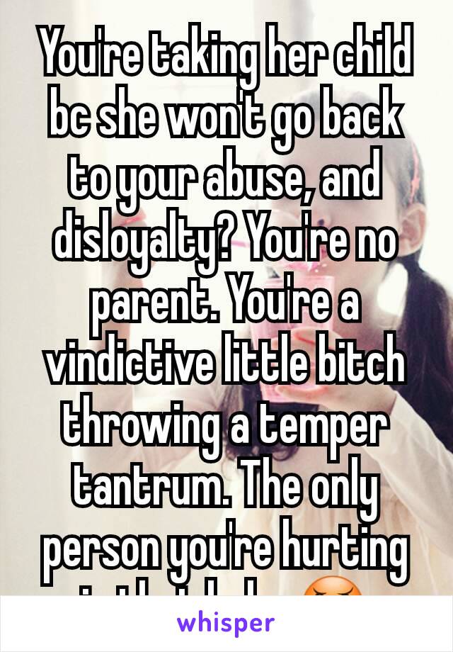 You're taking her child bc she won't go back to your abuse, and disloyalty? You're no parent. You're a vindictive little bitch throwing a temper tantrum. The only person you're hurting is that baby.😠