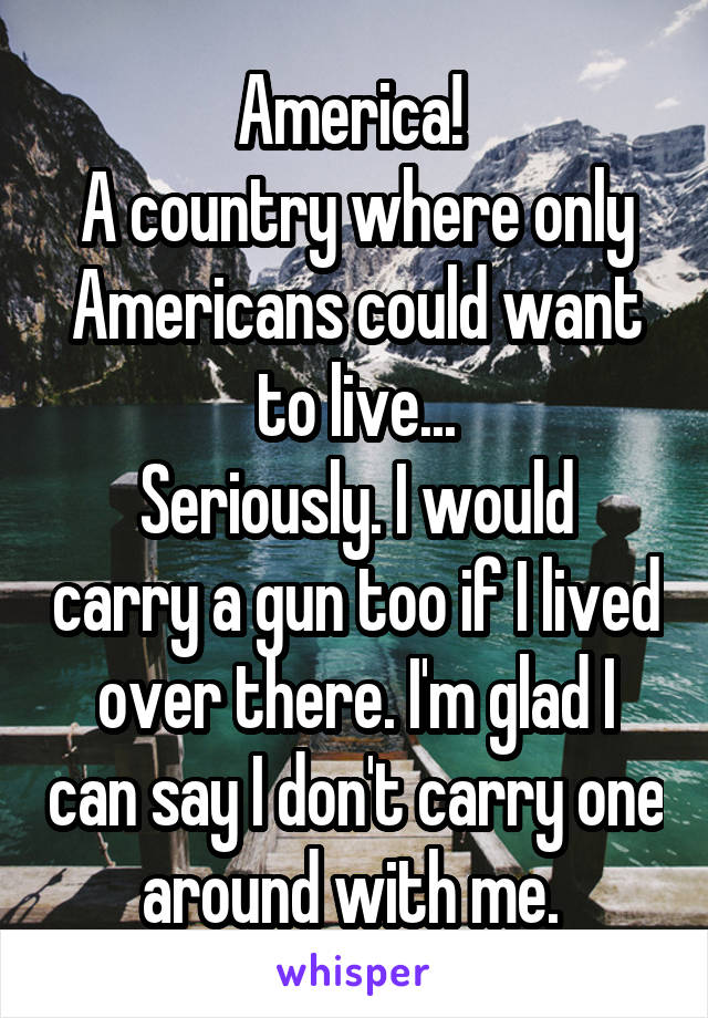 America! 
A country where only Americans could want to live...
Seriously. I would carry a gun too if I lived over there. I'm glad I can say I don't carry one around with me. 