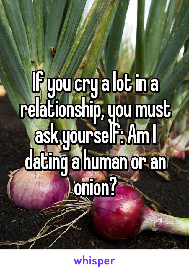 If you cry a lot in a relationship, you must ask yourself: Am I dating a human or an onion?