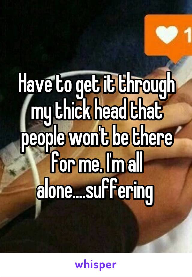Have to get it through my thick head that people won't be there for me. I'm all alone....suffering 