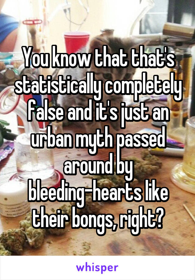 You know that that's statistically completely false and it's just an urban myth passed around by bleeding-hearts like their bongs, right?