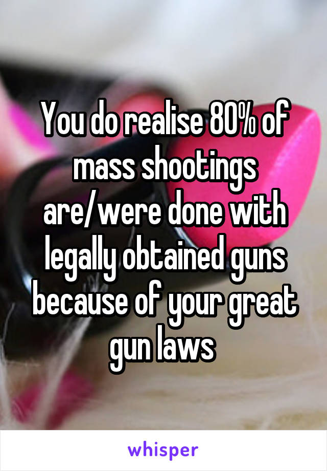 You do realise 80% of mass shootings are/were done with legally obtained guns because of your great gun laws 