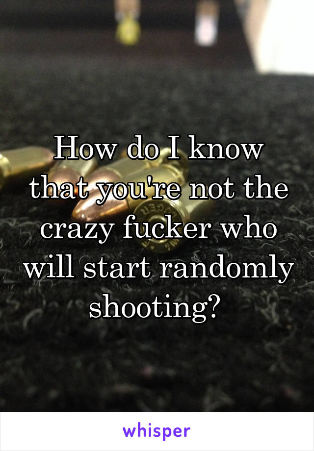 How do I know that you're not the crazy fucker who will start randomly shooting? 