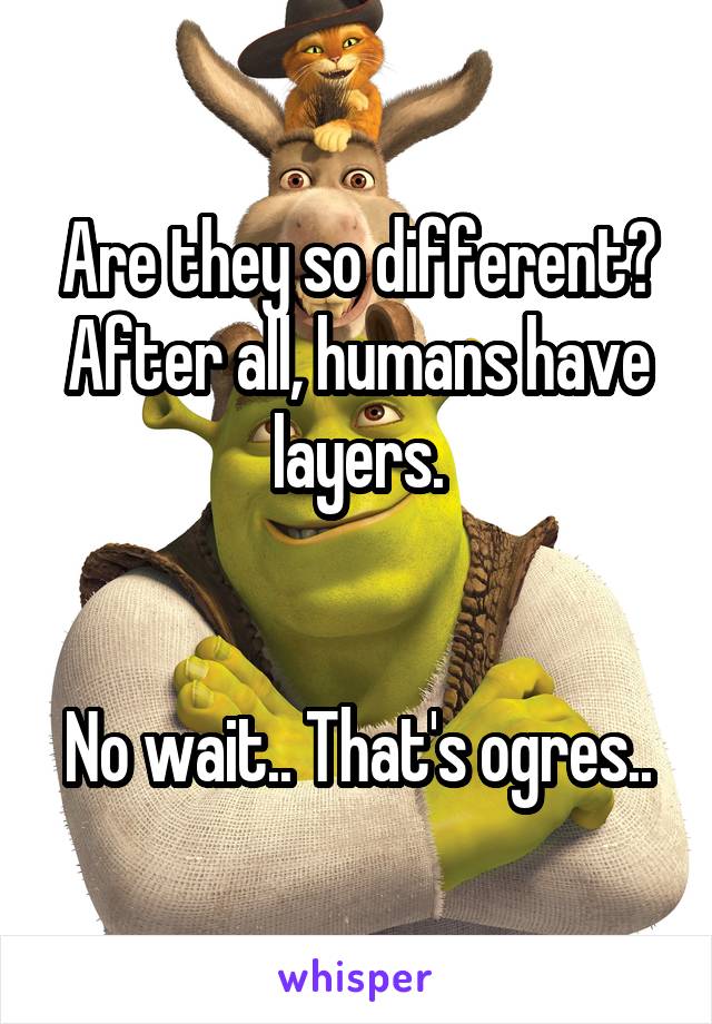 Are they so different? After all, humans have layers.


No wait.. That's ogres..