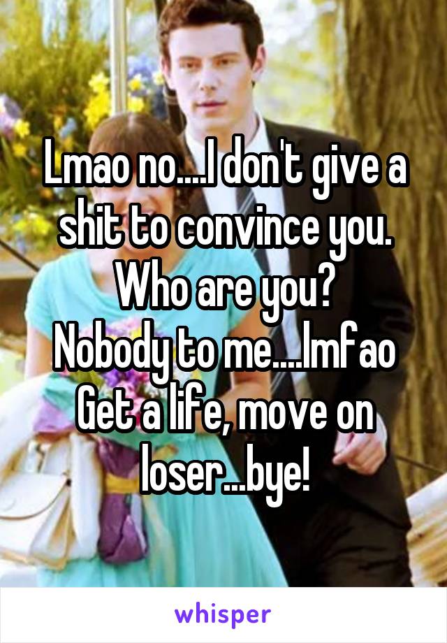 Lmao no....I don't give a shit to convince you.
Who are you?
Nobody to me....lmfao
Get a life, move on loser...bye!