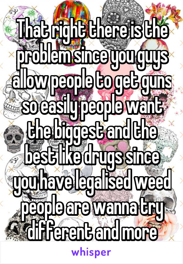 That right there is the problem since you guys allow people to get guns so easily people want the biggest and the best like drugs since you have legalised weed people are wanna try different and more