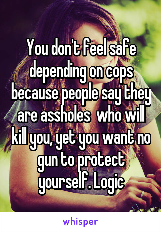 You don't feel safe depending on cops because people say they are assholes  who will kill you, yet you want no gun to protect yourself. Logic