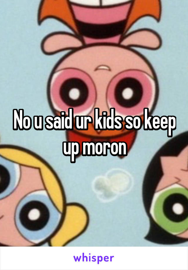 No u said ur kids so keep up moron