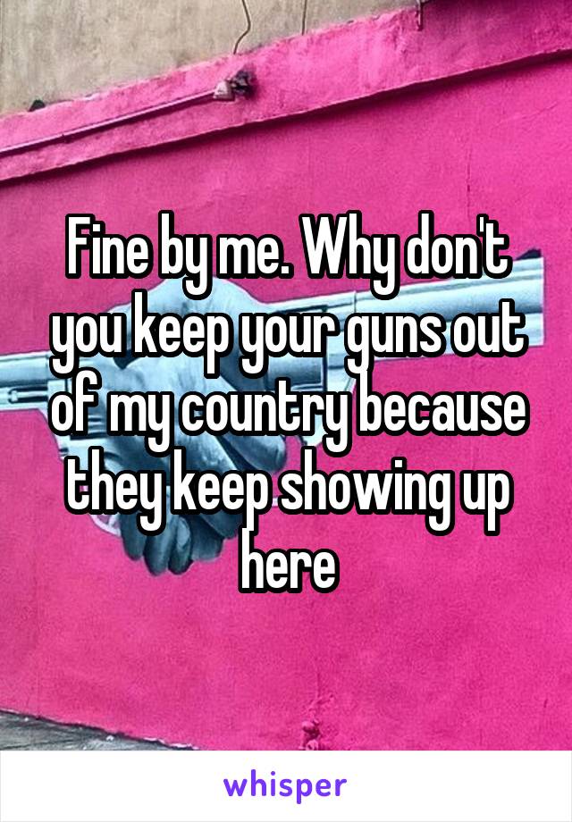 Fine by me. Why don't you keep your guns out of my country because they keep showing up here