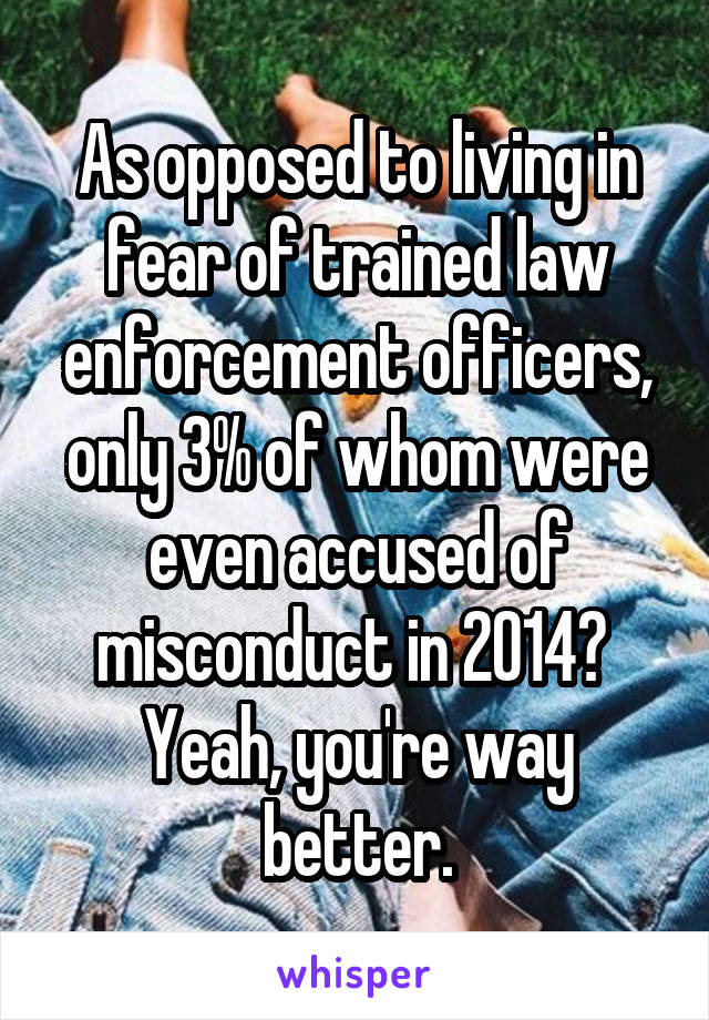 As opposed to living in fear of trained law enforcement officers, only 3% of whom were even accused of misconduct in 2014?  Yeah, you're way better.