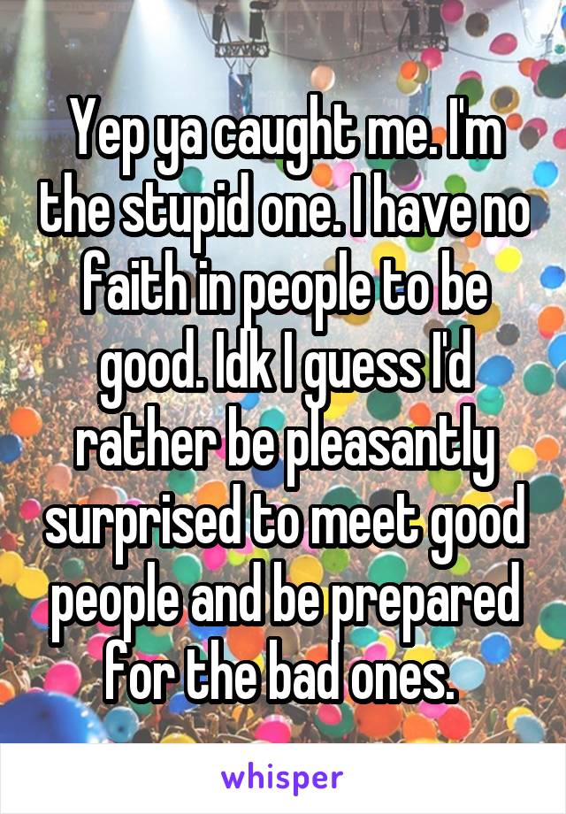 Yep ya caught me. I'm the stupid one. I have no faith in people to be good. Idk I guess I'd rather be pleasantly surprised to meet good people and be prepared for the bad ones. 