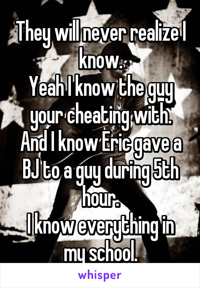 They will never realize I know.
Yeah I know the guy your cheating with.
And I know Eric gave a BJ to a guy during 5th hour.
I know everything in my school.