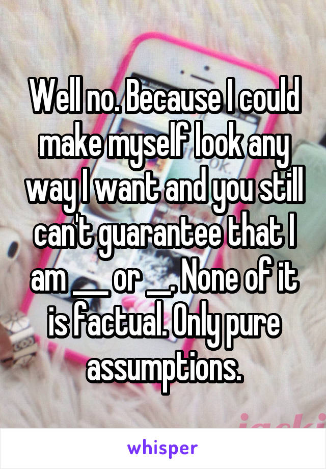 Well no. Because I could make myself look any way I want and you still can't guarantee that I am ___ or __. None of it is factual. Only pure assumptions.