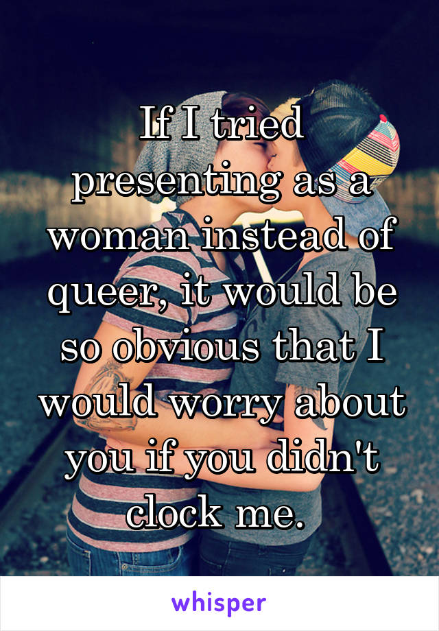 If I tried presenting as a woman instead of queer, it would be so obvious that I would worry about you if you didn't clock me. 