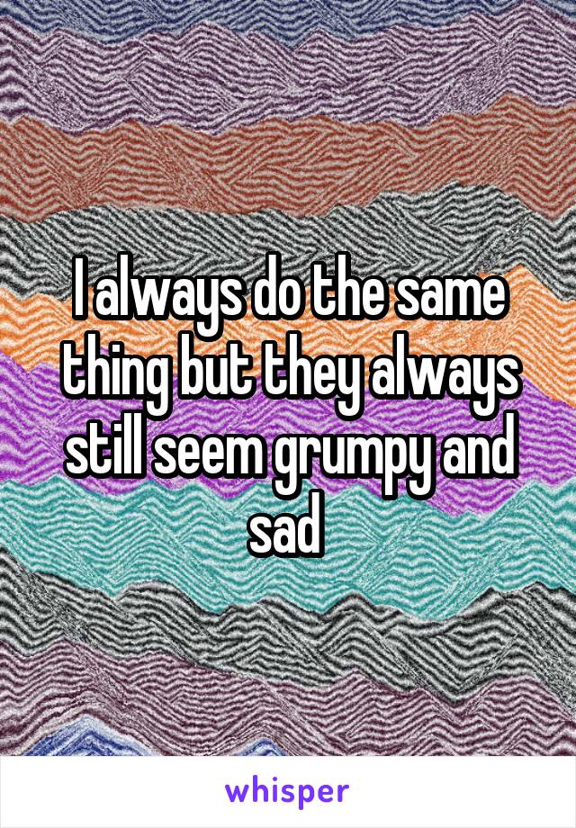 I always do the same thing but they always still seem grumpy and sad 