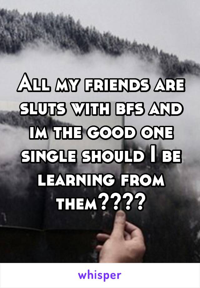 All my friends are sluts with bfs and im the good one single should I be learning from them????