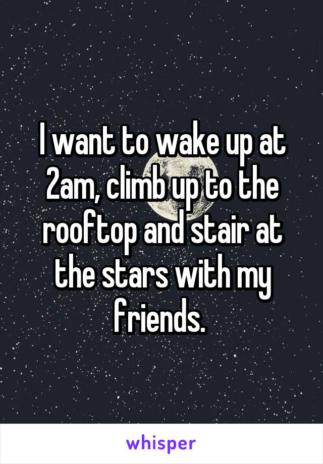 I want to wake up at 2am, climb up to the rooftop and stair at the stars with my friends. 