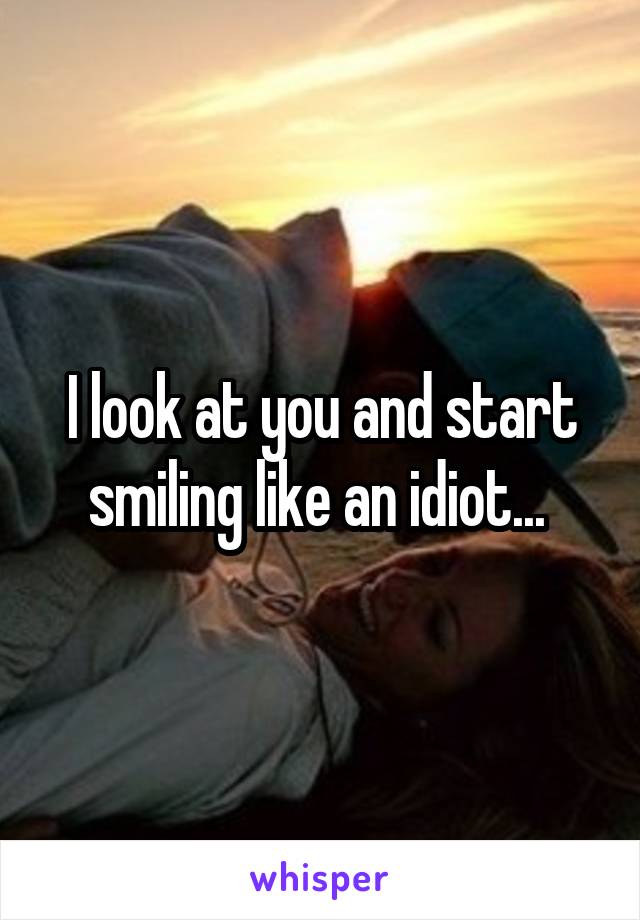 I look at you and start smiling like an idiot... 