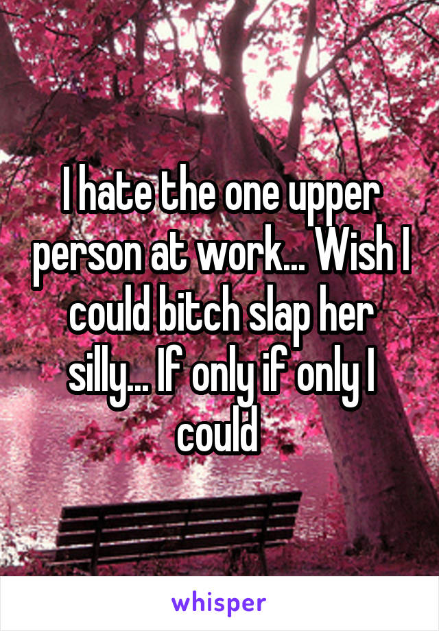 I hate the one upper person at work... Wish I could bitch slap her silly... If only if only I could 