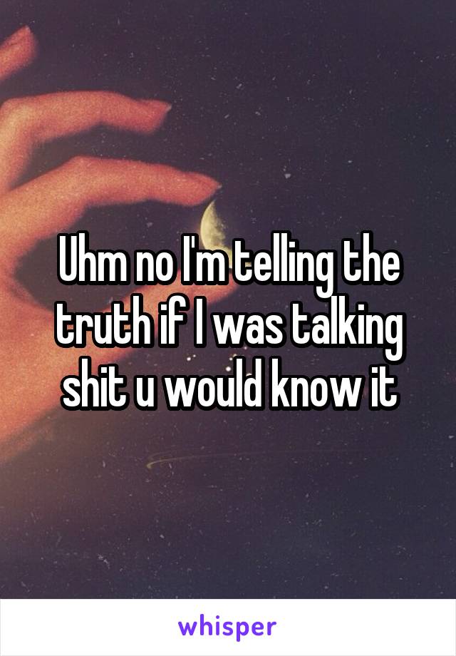 Uhm no I'm telling the truth if I was talking shit u would know it