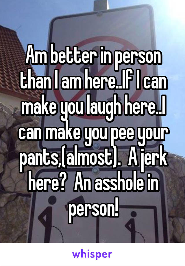 Am better in person than I am here..If I can make you laugh here..I can make you pee your pants,(almost).  A jerk here?  An asshole in person!