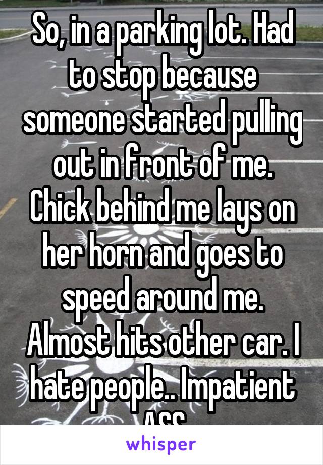 So, in a parking lot. Had to stop because someone started pulling out in front of me. Chick behind me lays on her horn and goes to speed around me. Almost hits other car. I hate people.. Impatient ASS